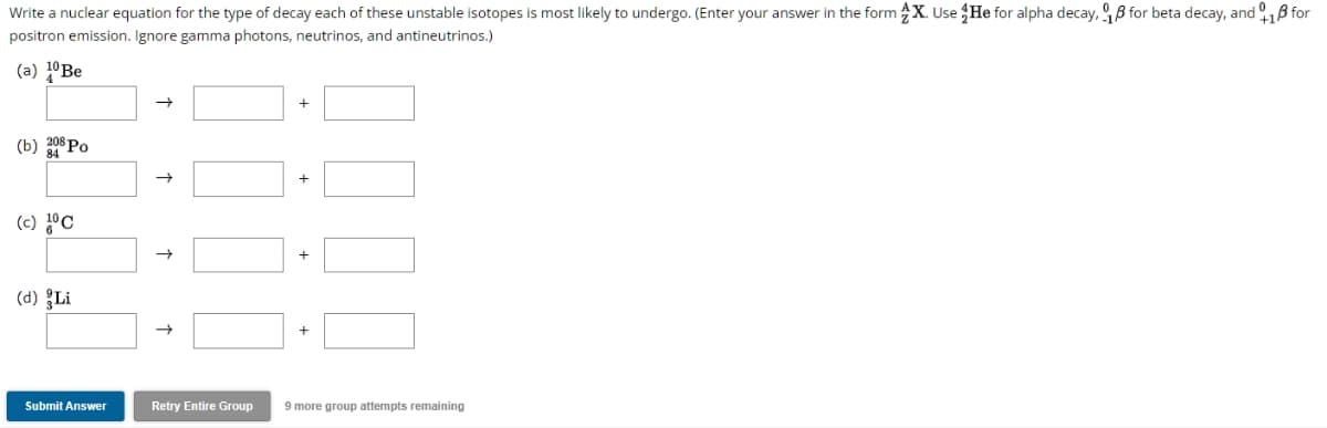 Write a nuclear equation for the type of decay each of these unstable isotopes is most likely to undergo. (Enter your answer in the form X. Use He for alpha decay, for beta decay, and 18 for
positron emission. Ignore gamma photons, neutrinos, and antineutrinos.)
(a) 10 Be
(b) 208 Po
(c) 10 C
(d) Li
Submit Answer
→
↑
Retry Entire Group
+
9 more group attempts remaining