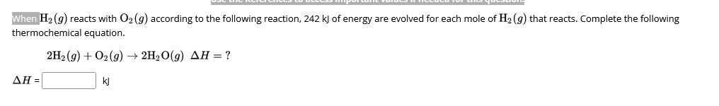 When H₂(g) reacts with O₂ (g) according to the following reaction, 242 kJ of energy are evolved for each mole of H₂(g) that reacts. Complete the following
thermochemical equation.
2H₂(g) + O2(g) → 2H₂O(g) AH = ?
ΔΗ =
quesavin
kj