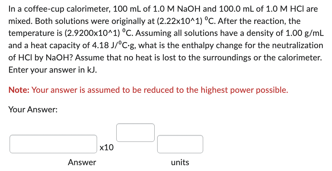 In a coffee-cup calorimeter, 100 mL of 1.0 M NaOH and 100.0 mL of 1.0 M HCI are
mixed. Both solutions were originally at (2.22x10^1) °C. After the reaction, the
temperature is (2.9200x10^1) °C. Assuming all solutions have a density of 1.00 g/mL
and a heat capacity of 4.18 J/°C.g, what is the enthalpy change for the neutralization
of HCI by NaOH? Assume that no heat is lost to the surroundings or the calorimeter.
Enter your answer in kJ.
Note: Your answer is assumed to be reduced to the highest power possible.
Your Answer:
Answer
x10
units