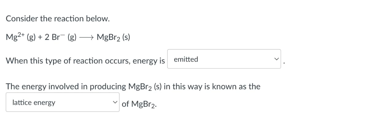 Consider the reaction below.
Mg2+ (g) + 2 Br (g)
→→ MgBr₂ (s)
-
When this type of reaction occurs, energy is emitted
The energy involved in producing MgBr₂ (s) in this way is known as the
lattice energy
of MgBr₂.