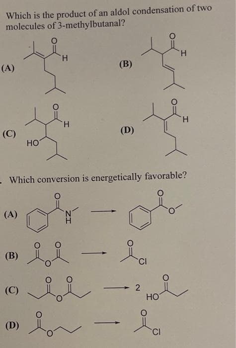 Which is the product of an aldol condensation of two
molecules of
3-methylbutanal?
(A)
(C)
(A)
(B)
(C)
HO
(D)
H
H
Which conversion is energetically favorable?
or
(B)
i i
(D)
H
H
CI
CI
2
2 Hoi
HO