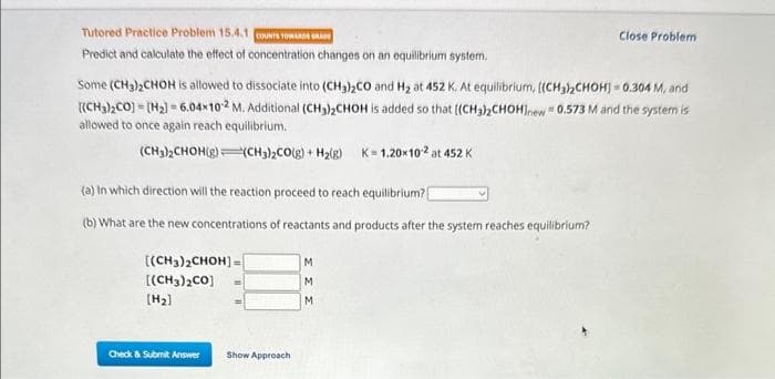 Tutored Practice Problem 15.4.1 UNTS TOWARDS GRAD
Predict and calculate the effect of concentration changes on an equilibrium system.
Some (CH₂)2CHOH is allowed to dissociate into (CH3)₂CO and H₂ at 452 K. At equilibrium, [(CH3)₂CHOH] 0.304 M, and
[(CH3)₂CO] [H₂] 6.04x102 M. Additional (CH3)₂CHOH is added so that [(CH3)2CHOHInew = 0.573 M and the system is
allowed to once again reach equilibrium.
-
=
(CH3)2CHOH(g)(CH3)2CO(g) + H₂(g) K=1.20x10-2 at 452 K
(a) in which direction will the reaction proceed to reach equilibrium?
(b) What are the new concentrations of reactants and products after the system reaches equilibrium?
[(CH3)2CHOH]-
[(CH3)2CO]
[H₂]
Check & Submit Answer
Show Approach
Close Problem
M
M
M