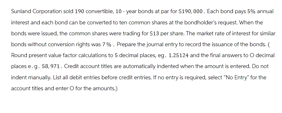 Sunland Corporation sold 190 convertible, 10-year bonds at par for $190,000. Each bond pays 5% annual
interest and each bond can be converted to ten common shares at the bondholder's request. When the
bonds were issued, the common shares were trading for $13 per share. The market rate of interest for similar
bonds without conversion rights was 7%. Prepare the journal entry to record the issuance of the bonds. (
Round present value factor calculations to 5 decimal places, eg. 1.25124 and the final answers to O decimal
places e.g. 58,971. Credit account titles are automatically indented when the amount is entered. Do not
indent manually. List all debit entries before credit entries. If no entry is required, select "No Entry" for the
account titles and enter O for the amounts.)