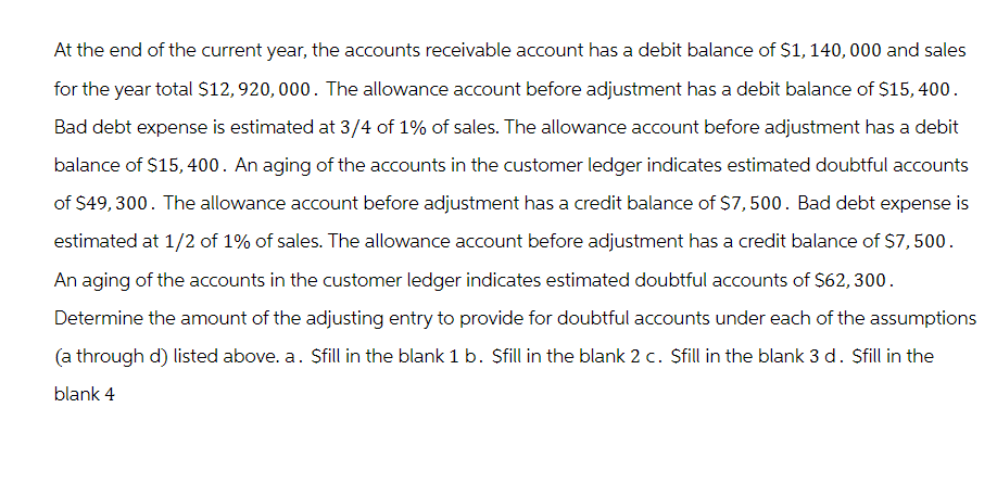 At the end of the current year, the accounts receivable account has a debit balance of $1,140,000 and sales
for the year total $12,920,000. The allowance account before adjustment has a debit balance of $15,400.
Bad debt expense is estimated at 3/4 of 1% of sales. The allowance account before adjustment has a debit
balance of $15,400. An aging of the accounts in the customer ledger indicates estimated doubtful accounts
of $49,300. The allowance account before adjustment has a credit balance of $7,500. Bad debt expense is
estimated at 1/2 of 1% of sales. The allowance account before adjustment has a credit balance of $7,500.
An aging of the accounts in the customer ledger indicates estimated doubtful accounts of $62, 300.
Determine the amount of the adjusting entry to provide for doubtful accounts under each of the assumptions
(a through d) listed above. a. Sfill in the blank 1 b. Sfill in the blank 2 c. Sfill in the blank 3 d. Sfill in the
blank 4