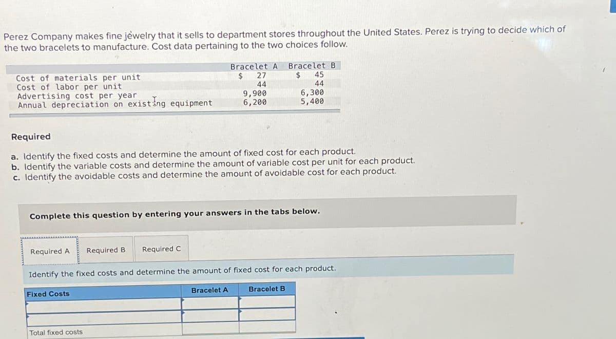 Perez Company makes fine jewelry that it sells to department stores throughout the United States. Perez is trying to decide which of
the two bracelets to manufacture. Cost data pertaining to the two choices follow.
Cost of materials per unit
Cost of labor per unit
Advertising cost per year
Annual depreciation on existing equipment
Bracelet A
$ 27
44
Bracelet B
$ 45
44
9,900
6,200
6,300
5,400
Required
a. Identify the fixed costs and determine the amount of fixed cost for each product.
b. Identify the variable costs and determine the amount of variable cost per unit for each product.
c. Identify the avoidable costs and determine the amount of avoidable cost for each product.
Complete this question by entering your answers in the tabs below.
Required A
Required B
Required C
Identify the fixed costs and determine the amount of fixed cost for each product.
Fixed Costs
Total fixed costs
Bracelet A
Bracelet B