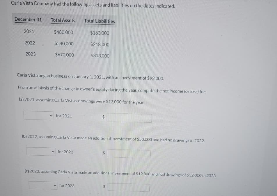 Carla Vista Company had the following assets and liabilities on the dates indicated.
December 31 Total Assets Total Liabilities
$480,000
$540,000
$670,000
2021
2022
2023
e
✓for 2021
Carla Vista began business on January 1, 2021, with an investment of $93,000.
From an analysis of the change in owner's equity during the year, compute the net income (or loss) for:
(a) 2021, assuming Carla Vista's drawings were $17.000 for the year.
$163,000
✓ for 2022
$213.000
$313,000
(b) 2022, assuming Carla Vista made an additional investment of $50,000 and had no drawings in 2022.
✓for 2023
LA
(c) 2023, assuming Carla Vista made an additional investment of $19,000 and had drawings of $32,000 in 2023.