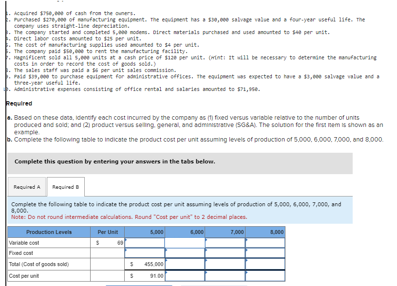 Acquired $750,000 of cash from the owners.
Purchased $270,0ee of manufacturing equipment. The equipment has a $30,000 salvage value and a four-year useful life. The
company uses straight-line depreciation.
3. The company started and completed 5,000 modems. Direct materials purchased and used amounted to $40 per unit.
Direct labor costs amounted to $25 per unit.
The cost of manufacturing supplies used amounted to $4 per unit.
The company paid $50,000 to rent the manufacturing facility.
Magnificent sold all 5,000 units at a cash price of $120 per unit. (Hint: It will be necessary to determine the manufacturing
costs in order to record the cost of goods sold.)
3. The sales staff was paid a $6 per unit sales commission.
b. Paid $39,000 to purchase equipment for administrative offices. The equipment was expected to have a $3,000 salvage value and a
three-year useful life.
e. Administrative expenses consisting of office rental and salaries amounted to $71,950.
Required
a. Based on these data, Identify each cost incurred by the company as (1) fixed versus variable relative to the number of units
produced and sold; and (2) product versus selling, general, and administrative (SG&A). The solution for the first Item is shown as an
example.
b. Complete the following table to indicate the product cost per unit assuming levels of production of 5,000, 6,000, 7,000, and 8,000.
Complete this question by entering your answers in the tabs below.
Required A Required B
Complete the following table to indicate the product cost per unit assuming levels of production of 5,000, 6,000, 7,000, and
8,000.
Note: Do not round intermediate calculations. Round "Cost per unit" to 2 decimal places.
Production Levels
Per Unit
5,000
Variable cost
$
69
Fixed cost
Total (Cost of goods sold)
Cost per unit
$
455,000
$
91.00
6,000
7,000
8,000