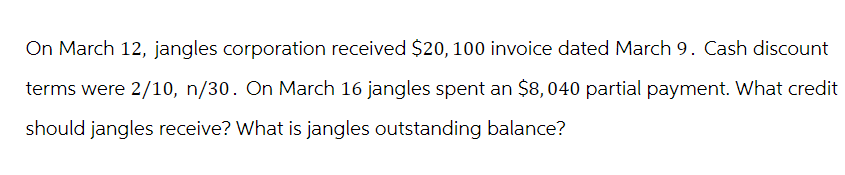 On March 12, jangles corporation received $20, 100 invoice dated March 9. Cash discount
terms were 2/10, n/30. On March 16 jangles spent an $8,040 partial payment. What credit
should jangles receive? What is jangles outstanding balance?