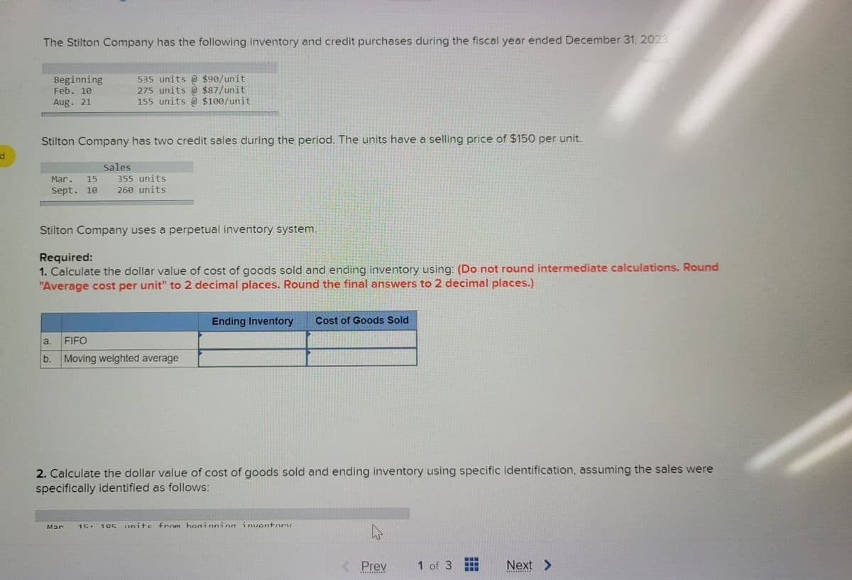 d
The Stilton Company has the following inventory and credit purchases during the fiscal year ended December 31, 2023.
Beginning
Feb. 10
Aug. 21
535 units @ $90/unit
275 units @ $87/unit
155 units @ $100/unit
Stilton Company has two credit sales during the period. The units have a selling price of $150 per unit.
Sales
Mar. 15 355 units
Sept. 10 260 units
Stilton Company uses a perpetual inventory system.
Required:
1. Calculate the dollar value of cost of goods sold and ending inventory using: (Do not round intermediate calculations. Round
"Average cost per unit" to 2 decimal places. Round the final answers to 2 decimal places.)
a. FIFO
b. Moving weighted average
Ending Inventory Cost of Goods Sold
2. Calculate the dollar value of cost of goods sold and ending inventory using specific identification, assuming the sales were
specifically identified as follows:
Mar
15. 105 unite from hominninn inventory
< Prev
1 of 3
Next >