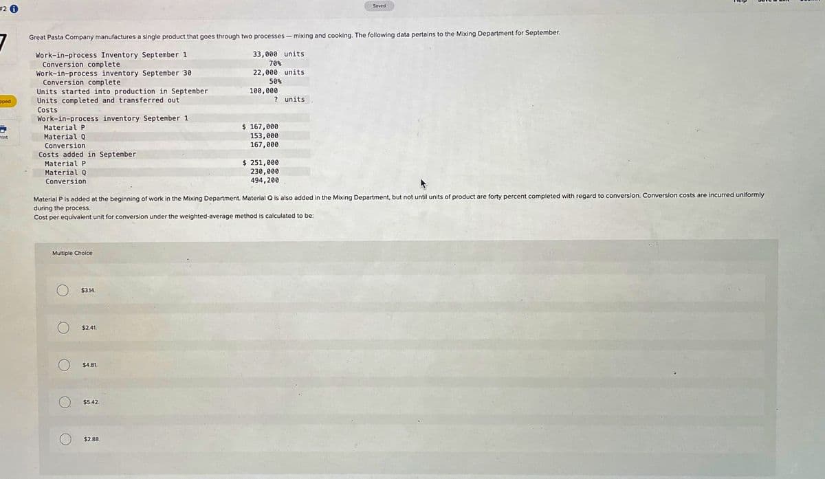 #2
7
Saved
Great Pasta Company manufactures a single product that goes through two processes - mixing and cooking. The following data pertains to the Mixing Department for September.
pped
Print
Work-in-process Inventory September 1
Work-in-process inventory September 30
Conversion complete
Conversion complete
Units started into production in September
Units completed and transferred out
Costs
Work-in-process inventory September 1
Material P
Material Q
Conversion
Costs added in September
Material P
Material Q
Conversion
33,000 units
70%
22,000 units
50%
? units
100,000
$ 167,000
153,000
167,000
$ 251,000
230,000
494,200
Material P is added at the beginning of work in the Mixing Department. Material Q is also added in the Mixing Department, but not until units of product are forty percent completed with regard to conversion. Conversion costs are incurred uniformly
during the process.
Cost per equivalent unit for conversion under the weighted-average method is calculated to be:
Multiple Choice
O
$3.14.
$2.41.
$4.81.
$5.42.
$2.88