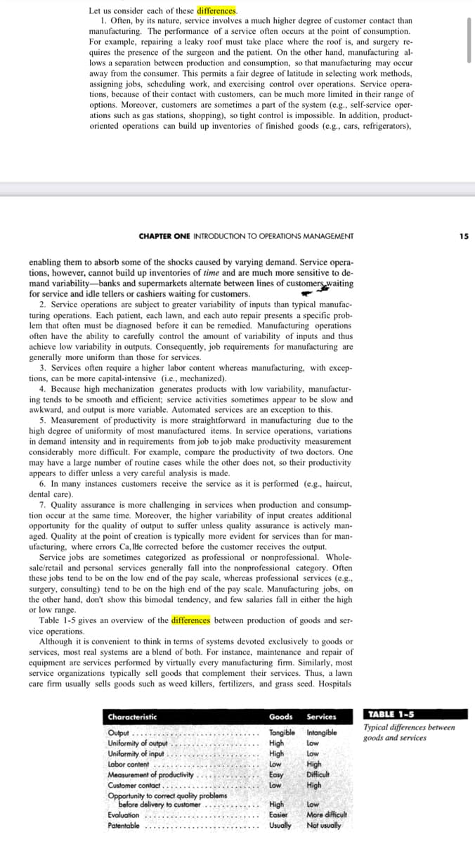 Let us consider each of these differences.
1. Often, by its nature, service involves a much higher degree of customer contact than
manufacturing. The performance of a service often occurs at the point of consumption.
For example, repairing a leaky roof must take place where the roof is, and surgery re-
quires the presence of the surgeon and the patient. On the other hand, manufacturing al-
lows a separation between production and consumption, so that manufacturing may occur
away from the consumer. This permits a fair degree of latitude in selecting work methods,
assigning jobs, scheduling work, and exercising control over operations. Service opera-
tions, because of their contact with customers, can be much more limited in their range of
options. Moreover, customers are sometimes a part of the system (e.g., self-service oper-
ations such as gas stations, shopping), so tight control is impossible. In addition, product-
oriented operations can build up inventories of finished goods (e.g., cars, refrigerators),
CHAPTER ONE INTRODUCTION TO OPERATIONS MANAGEMENT
enabling them to absorb some of the shocks caused by varying demand. Service opera-
tions, however, cannot build up inventories of time and are much more sensitive to de-
mand variability-banks and supermarkets alternate between lines of customers waiting
for service and idle tellers or cashiers waiting for customers.
2. Service operations are subject to greater variability of inputs than typical manufac-
turing operations. Each patient, each lawn, and each auto repair presents a specific prob-
lem that often must be diagnosed before it can be remedied. Manufacturing operations
often have the ability to carefully control the amount of variability of inputs and thus
achieve low variability in outputs. Consequently, job requirements for manufacturing are
generally more uniform than those for services.
3. Services often require a higher labor content whereas manufacturing, with excep-
tions, can be more capital-intensive (i.e., mechanized).
4. Because high mechanization generates products with low variability, manufactur-
ing tends to be smooth and efficient; service activities sometimes appear to be slow and
awkward, and output is more variable. Automated services are an exception to this.
5. Measurement of productivity is more straightforward in manufacturing due to the
high degree of uniformity of most manufactured items. In service operations, variations
in demand intensity and in requirements from job to job make productivity measurement
considerably more difficult. For example, compare the productivity of two doctors. One
may have a large number of routine cases while the other does not, so their productivity
appears to differ unless a very careful analysis is made.
6. In many instances customers receive the service as it is performed (e.g., haircut,
dental care).
7. Quality assurance is more challenging in services when production and consump-
tion occur at the same time. Moreover, the higher variability of input creates additional
opportunity for the quality of output to suffer unless quality assurance is actively man-
aged. Quality at the point of creation is typically more evident for services than for man-
ufacturing, where errors Ca, lhe corrected before the customer receives the output.
Service jobs are sometimes categorized as professional or nonprofessional. Whole-
sale/retail and personal services generally fall into the nonprofessional category. Often
these jobs tend to be on the low end of the pay scale, whereas professional services (e.g.,
surgery, consulting) tend to be on the high end of the pay scale. Manufacturing jobs, on
the other hand, don't show this bimodal tendency, and few salaries fall in either the high
or low range.
Table 1-5 gives an overview of the differences between production of goods and ser-
vice operations.
Although it is convenient to think in terms of systems devoted exclusively to goods or
services, most real systems are a blend of both. For instance, maintenance and repair of
equipment are services performed by virtually every manufacturing firm. Similarly, most
service organizations typically sell goods that complement their services. Thus, a lawn
care firm usually sells goods such as weed killers, fertilizers, and grass seed. Hospitals
Characteristic
Output..
Uniformity of output
Uniformity of input.
Labor content
Measurement of productivity
Customer contact.......
Opportunity to correct quality problems
before delivery to customer
Evaluation
Patentable
Goods
Tangible
High
High
Low
Easy
Low
High
Easier
Usually
Services
Intangible
Low
Low
High
Difficult
High
Low
More difficult
Not usually
TABLE 1-5
Typical differences between
goods and services
15