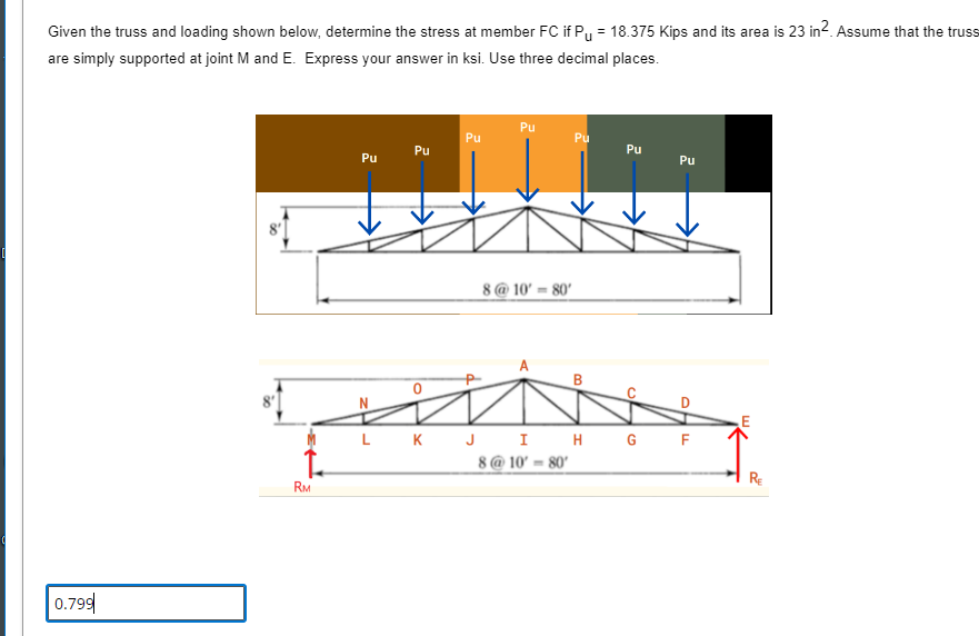 Given the truss and loading shown below, determine the stress at member FC if P₁ = 18.375 Kips and its area is 23 in². Assume that the truss
are simply supported at joint M and E. Express your answer in ksi. Use three decimal places.
0.799
RM
Pu
Pu
Pu
Pu
8@10' 80'
Pu
B
Pu
Of
Pu
PHF
LK J I H G F
8@10-80'
RE