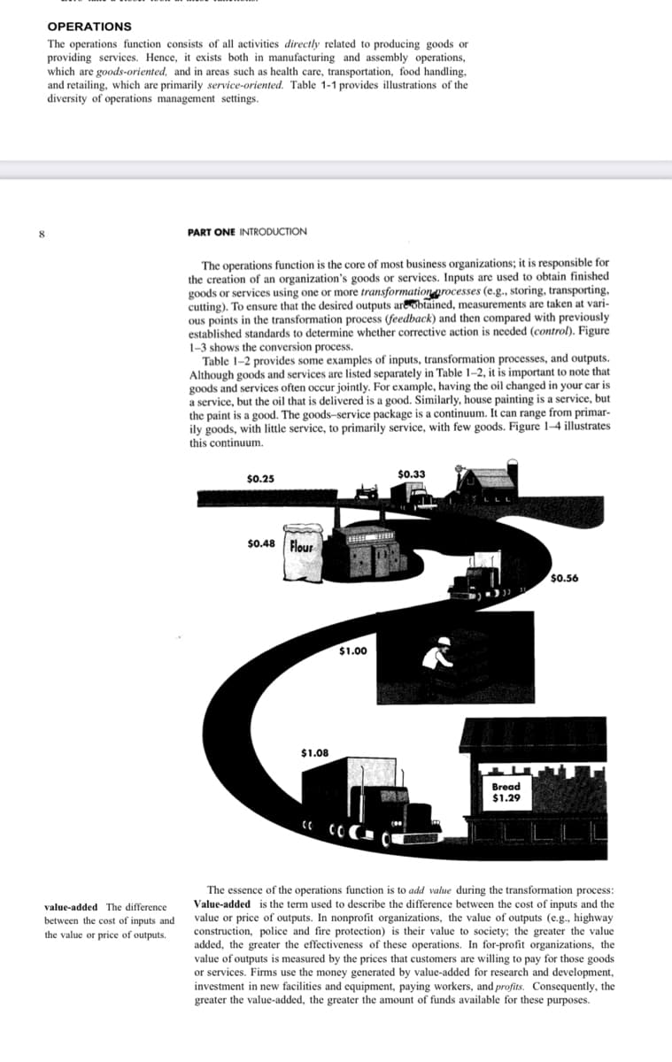 8
OPERATIONS
The operations function consists of all activities directly related to producing goods or
providing services. Hence, it exists both in manufacturing and assembly operations,
which are goods-oriented, and in areas such as health care, transportation, food handling,
and retailing, which are primarily service-oriented. Table 1-1 provides illustrations of the
diversity of operations management settings.
value-added The difference
between the cost of inputs and
the value or price of outputs.
PART ONE INTRODUCTION
The operations function is the core of most business organizations; it is responsible for
the creation of an organization's goods or services. Inputs are used to obtain finished.
goods or services using one or more transformation processes (e.g., storing, transporting,
cutting). To ensure that the desired outputs are obtained, measurements are taken at vari-
ous points in the transformation process (feedback) and then compared with previously
established standards to determine whether corrective action is needed (control). Figure
1-3 shows the conversion process.
Table 1-2 provides some examples of inputs, transformation processes, and outputs.
Although goods and services are listed separately in Table 1-2, it is important to note that
goods and services often occur jointly. For example, having the oil changed in your car is
a service, but the oil that is delivered is a good. Similarly, house painting is a service, but
the paint is a good. The goods-service package is a continuum. It can range from primar-
ily goods, with little service, to primarily service, with few goods. Figure 1-4 illustrates
this continuum.
$0.33
$0.48 Flour
$0.56
$1.00
萬
110
$1.08
Bread
2024 20
商暴
$1.29
$0.25
The essence of the operations function is to add value during the transformation process:
Value-added is the term used to describe the difference between the cost of inputs and the
value or price of outputs. In nonprofit organizations, the value of outputs (e.g., highway
construction, police and fire protection) is their value to society; the greater the value
were of them
added, the greater the effectiveness of these operations. In for-profit organizations, the
value of outputs is measured by the prices that customers are willing to pay for those goods
or services. Firms use the money generated by value-added for research and development,
investment in new facilities and equipment, paying workers, and profits. Consequently, the
greater the value-added, the greater the amount of funds available for these purposes.