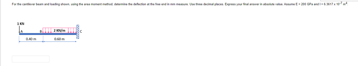 For the cantilever beam and loading shown, using the area moment method, determine the deflection at the free end in mm measure. Use three decimal places. Express your final answer in absolute value. Assume E = 200 GPa and 1 = 6.3617 x 10-7 m4.
1 KN
A
0.40 m
2 KN/m
0.60 m