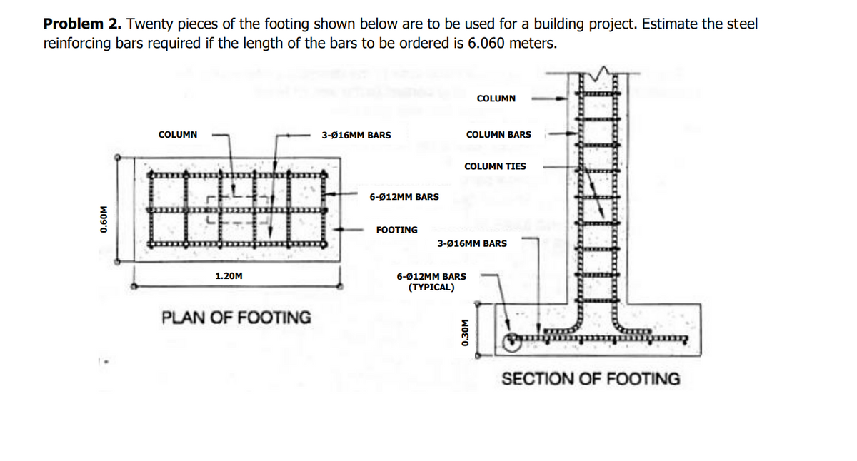 Problem 2. Twenty pieces of the footing shown below are to be used for a building project. Estimate the steel
reinforcing bars required if the length of the bars to be ordered is 6.060 meters.
0.60M
COLUMN
1.20M
PLAN OF FOOTING
3-Ø16MM BARS
6-Ø12MM BARS
FOOTING
COLUMN BARS
COLUMN
COLUMN TIES
3-Ø16MM BARS
6-Ø12MM BARS
(TYPICAL)
0.30M
www. w
SECTION OF FOOTING