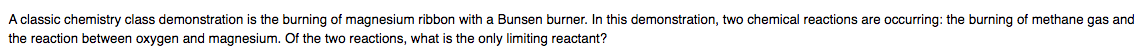 A classic chemistry class demonstration is the burning of magnesium ribbon with a Bunsen burner. In this demonstration, two chemical reactions are occurring: the burning of methane gas and
the reaction between oxygen and magnesium. Of the two reactions, what is the only limiting reactant?
