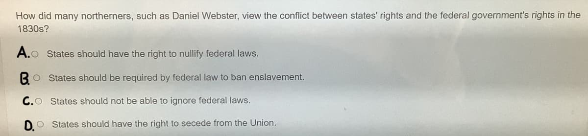 How did many northerners, such as Daniel Webster, view the conflict between states' rights and the federal government's rights in the
1830s?
A.o
O States should have the right to nullify federal laws.
BO States should be required by federal law to ban enslavement.
C.O States should not be able to ignore federal laws.
DO States should have the right to secede from the Union.
