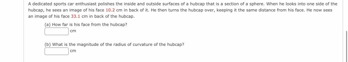 A dedicated sports car enthusiast polishes the inside and outside surfaces of a hubcap that is a section of a sphere. When he looks into one side of the
hubcap, he sees an image of his face 10.2 cm in back of it. He then turns the hubcap over, keeping it the same distance from his face. He now sees
an image of his face 33.1 cm in back of the hubcap.
(a) How far is his face from the hubcap?
cm
(b) What is the magnitude of the radius of curvature of the hubcap?
cm