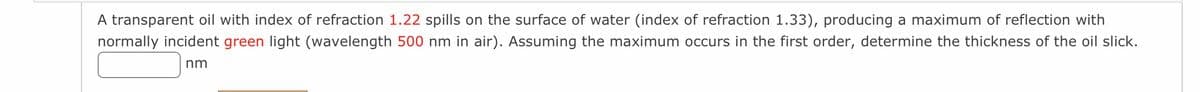 A transparent oil with index of refraction 1.22 spills on the surface of water (index of refraction 1.33), producing a maximum of reflection with
normally incident green light (wavelength 500 nm in air). Assuming the maximum occurs in the first order, determine the thickness of the oil slick.
nm