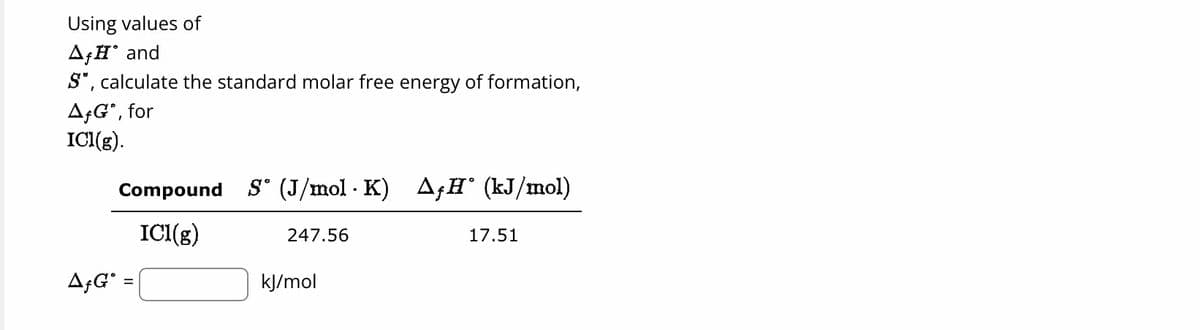 Using values of
AfH and
S", calculate the standard molar free energy of formation,
AfG", for
ICI(g).
Compound S (J/mol · K) AƒH° (kJ/mol)
ICI(g)
AƒG* =
247.56
kJ/mol
17.51