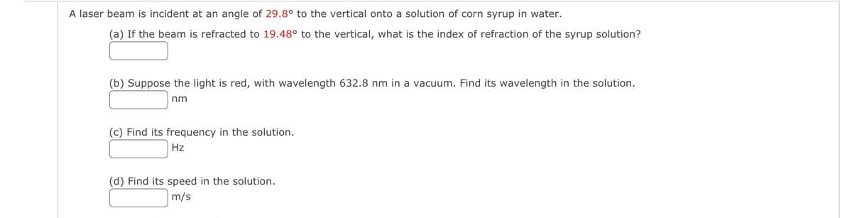 A laser beam is incident at an angle of 29.8° to the vertical onto a solution of corn syrup in water.
(a) If the beam is refracted to 19.48° to the vertical, what is the index of refraction of the syrup solution?
(b) Suppose the light is red, with wavelength 632.8 nm in a vacuum. Find its wavelength in the solution.
nm
(c) Find its frequency in the solution.
Hz
(d) Find its speed in the solution.
m/s