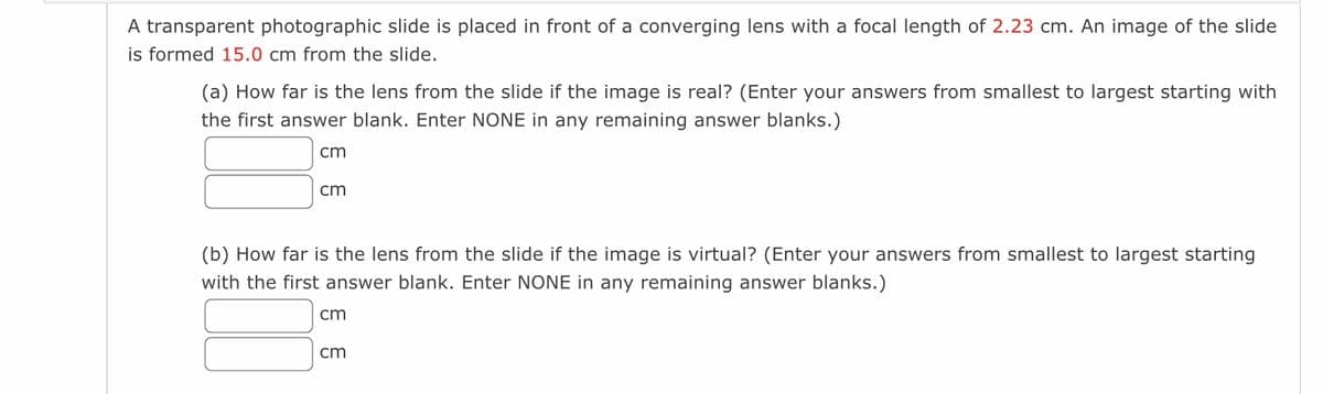 A transparent photographic slide is placed in front of a converging lens with a focal length of 2.23 cm. An image of the slide
is formed 15.0 cm from the slide.
(a) How far is the lens from the slide if the image is real? (Enter your answers from smallest to largest starting with
the first answer blank. Enter NONE in any remaining answer blanks.)
cm
cm
(b) How far is the lens from the slide if the image is virtual? (Enter your answers from smallest to largest starting
with the first answer blank. Enter NONE in any remaining answer blanks.)
cm
cm