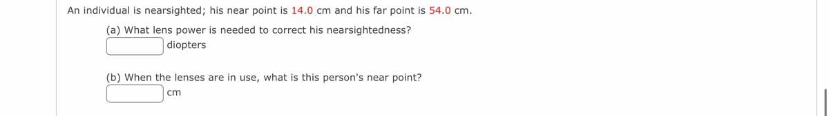 An individual is nearsighted; his near point is 14.0 cm and his far point is 54.0 cm.
(a) What lens power is needed to correct his nearsightedness?
diopters
(b) When the lenses are in use, what is this person's near point?
cm