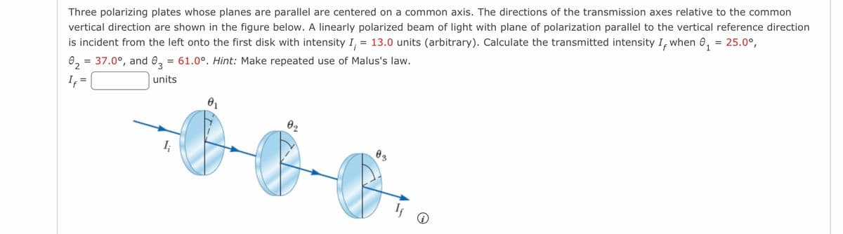 Three polarizing plates whose planes are parallel are centered on a common axis. The directions of the transmission axes relative to the common
vertical direction are shown in the figure below. A linearly polarized beam of light with plane of polarization parallel to the vertical reference direction
is incident from the left onto the first disk with intensity I, = 13.0 units (arbitrary). Calculate the transmitted intensity I, when ₁ 25.0°,
0₂ = 37.0°, and 03 = 61.0°. Hint: Make repeated use of Malus's law.
=
2
If=
units
02
0-0-0.
03