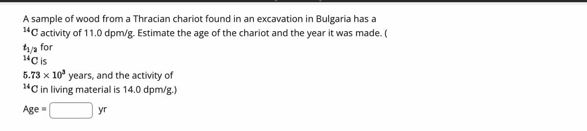 A sample of wood from a Thracian chariot found in an excavation in Bulgaria has a
14
¹4C activity of 11.0 dpm/g. Estimate the age of the chariot and the year it was made. (
t1/2 for
14 C is
5.73 × 10³ years, and the activity of
¹4C in living material is 14.0 dpm/g.)
Age
=
yr