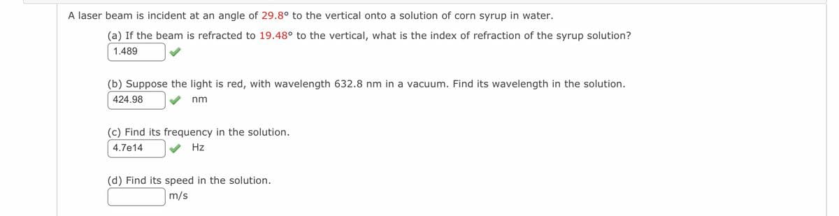 A laser beam is incident at an angle of 29.8° to the vertical onto a solution of corn syrup in water.
(a) If the beam is refracted to 19.48° to the vertical, what is the index of refraction of the syrup solution?
1.489
(b) Suppose the light is red, with wavelength 632.8 nm in a vacuum. Find its wavelength in the solution.
424.98
nm
(c) Find its frequency in the solution.
4.7e14
Hz
(d) Find its speed in the solution.
m/s