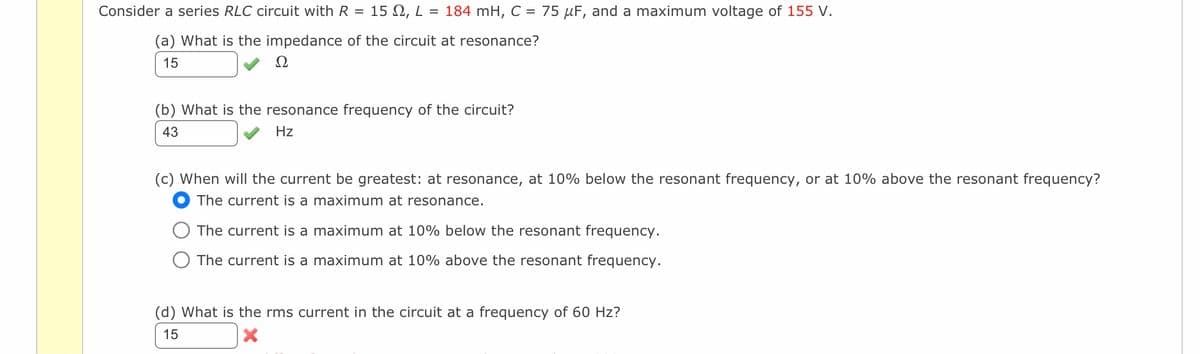 Consider a series RLC circuit with R 15 , L = 184 mH, C = 75 µF, and a maximum voltage of 155 V.
(a) What is the impedance of the circuit at resonance?
15
Ω
(b) What is the resonance frequency of the circuit?
43
Hz
(c) When will the current be greatest: at resonance, at 10% below the resonant frequency, or at 10% above the resonant frequency?
The current is a maximum at resonance.
The current is a maximum at 10% below the resonant frequency.
The current is a maximum at 10% above the resonant frequency.
(d) What is the rms current in the circuit at a frequency of 60 Hz?
15