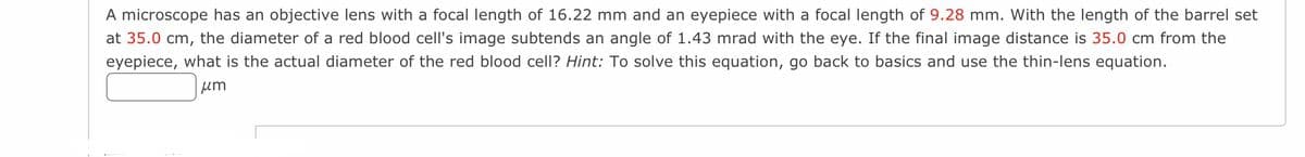 A microscope has an objective lens with a focal length of 16.22 mm and an eyepiece with a focal length of 9.28 mm. With the length of the barrel set
at 35.0 cm, the diameter of a red blood cell's image subtends an angle of 1.43 mrad with the eye. If the final image distance is 35.0 cm from the
eyepiece, what is the actual diameter of the red blood cell? Hint: To solve this equation, go back to basics and use the thin-lens equation.
um