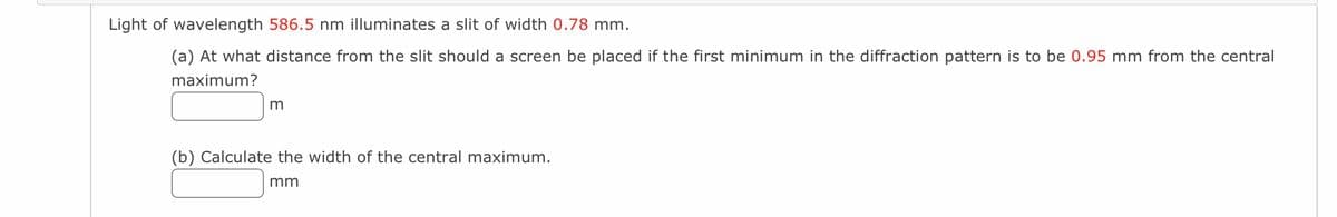 Light of wavelength 586.5 nm illuminates a slit of width 0.78 mm.
(a) At what distance from the slit should a screen be placed if the first minimum in the diffraction pattern is to be 0.95 mm from the central
maximum?
m
(b) Calculate the width of the central maximum.
mm