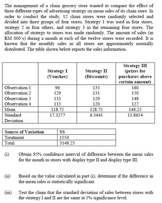 The management of a chain grocery store wanted to compare the effect of
three different types of advertising strategy on mean sales of its chain store. In
order to conduct the study, 12 chain stores were randomly selected and
divided into three groups of four stores. Strategy 1 was used in four stores,
strategy 2 in four others, and strategy 3 in the remaining four stores. The
allocation of strategy to stores was made randomly. The amount of sales (in
RM 000's) during a month at each of the twelve stores were recorded. It is
known that the monthly sales in all stores are approximately normally
distributed. The table shown below reports the sales information.
Strategy III
(prizes for
purchases above
certain amount)
Strategy I
(Voucher)
Strategy II
(Discounts)
Observation 1
96
135
160
Observation 2
129
131
150
Observation 3
135
129
148
Observation 4
115
120
127
Mean
118.75
128.75
146.25
Standard
17.3277
6.3443
13.8654
Deviation
Source of Variation
Treatment
Total
SS
1550
3148.25
(i)
Obtain 95% confidence interval of difference between the mean sales
for the month in stores with display type II and display type III.
(i1)
Based on the value calculated in part (i), determine if the difference in
the mean sales is statistically significant.
(111)
Test the claim that the standard deviation of sales between stores with
the strategy I and II are the same at 5% significance level.
