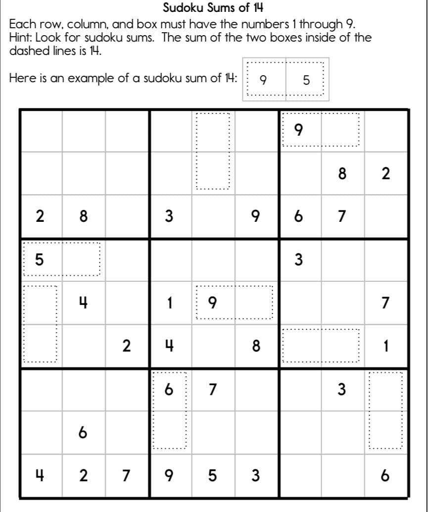 Sudoku Sums of 14
Each row, column, and box must have the numbers 1 through 9.
Hint: Look for sudoku sums. The sum of the two boxes inside of the
dashed lines is 14.
Here is an example of a sudoku sum of 14:
9
5
8 2
2
3
9
6
7
3
4
7
2
4
8
1
6
7
3
6
4 2
7 |9 5 3
6
T:........
LO
