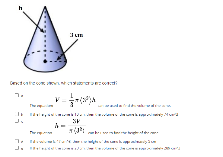 h
Based on the cone shown, which statements are correct?
Ob
Oc
V =
3 cm
h
=
1
The equation:
If the height of the cone is 10 cm, then the volume of the cone is approximately 74 cm^3
3V
π (3²)
3
π (3²) h
can be used to find the volume of the cone.
The equation
can be used to find the height of the cone
d
If the volume is 47 cm^3, then the height of the cone is approximately 5 cm
If the height of the cone is 20 cm, then the volume of the cone is approximately 289 cm^3