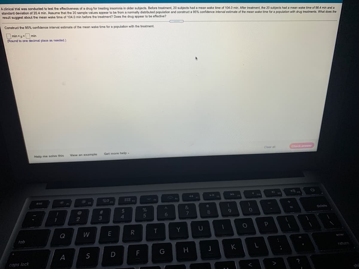 A clinical trial was conducted to test the effectiveness of a drug for treating insomnia
standard deviation of 20.4 min. Assume that the 20 sample values appear to be from a normally distributed population and construct a 95% confidence interval estimate of the mean wake time for a population with drug treatments. What does the
result suggest about the mean wake time of 104.0 min before the treatment? Does the drug appear to be effective?
older subjects. Before treatment, 20 subjects had a mean wake time of 104.0 min. After treatment, the 20 subjects had a mean wake tíme of 98.4 min and a
Construct the 95% confidence interval estimate of the meah wake time for a population with the treatment.
min <u<min
(Round to one decimal place as needed.)
Help me solve this
View an example
Get more help-
Clear all
Check answer
esc
%23
%24
delete
2
3
4.
5
6.
7
8
19
Q
W
Y
tab
enter
S
D
F
G
H
K
return
caps lock
>
