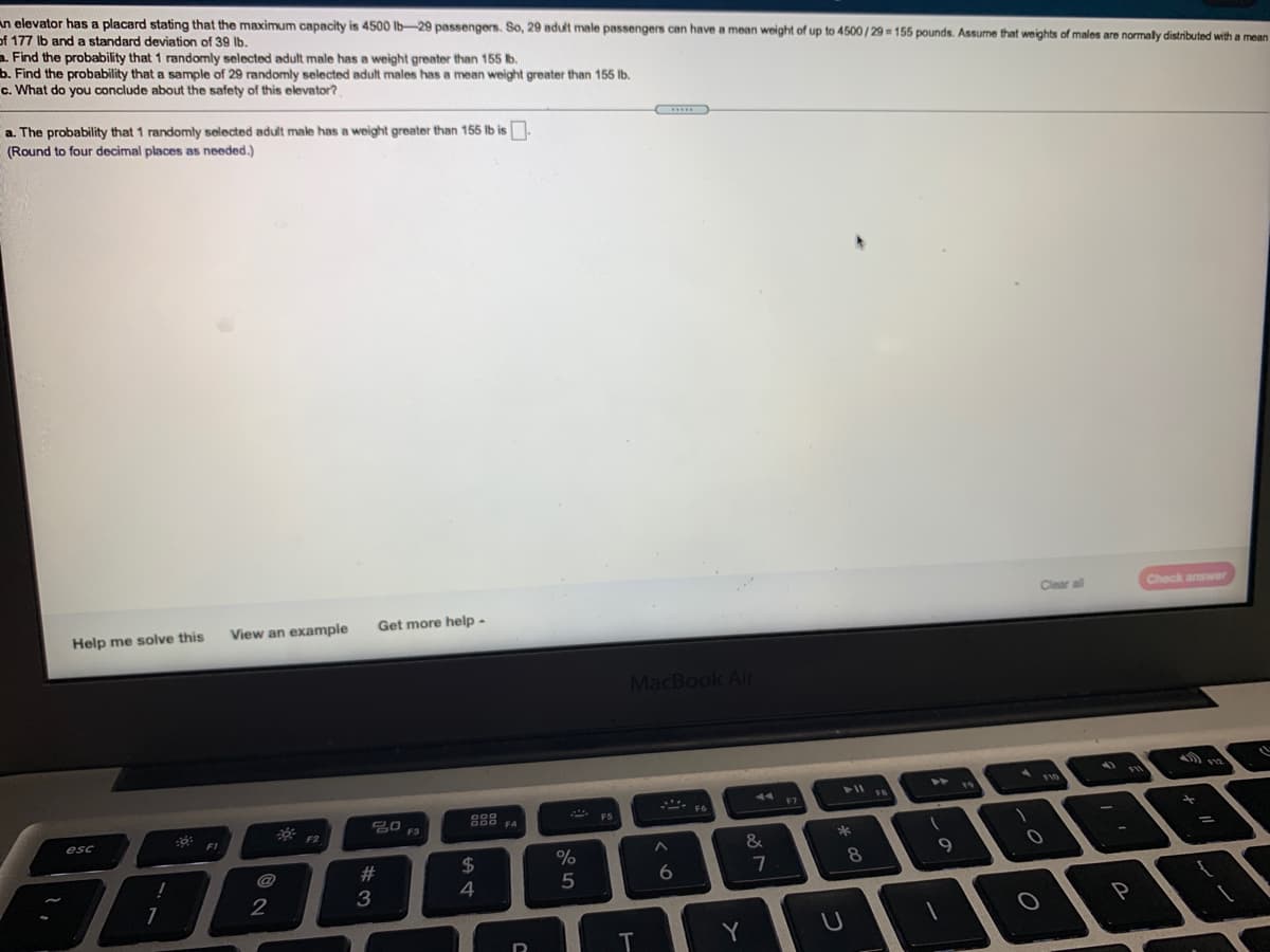 **Transcription for Educational Website:**

An elevator has a placard stating that the maximum capacity is 4500 lb—29 passengers. So, 29 adult male passengers can have a mean weight of up to 4500 / 29 = 155 pounds. Assume that weights of males are normally distributed with a mean of 171 lb and a standard deviation of 39 lb.

**a.** Find the probability that 1 randomly selected adult male has a weight greater than 155 lb.

**b.** Find the probability that a sample of 29 randomly selected adult males has a mean weight greater than 155 lb.

**c.** What do you conclude about the safety of this elevator?

**a.** The probability that 1 randomly selected adult male has a weight greater than 155 lb is _______.  
(Round to four decimal places as needed.)

**Options:**

- Help me solve this
- View an example
- Get more help

**Buttons:**

- Clear all
- Check answer

*(Note: There are no graphs or diagrams in the image to describe.)*