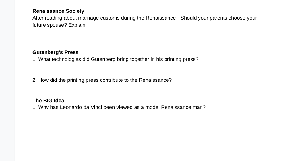 Renaissance Society
After reading about marriage customs during the Renaissance - Should your parents choose your
future spouse? Explain.
Gutenberg's Press
1. What technologies did Gutenberg bring together in his printing press?
2. How did the printing press contribute to the Renaissance?
The BIG Idea
1. Why has Leonardo da Vinci been viewed as a model Renaissance man?
