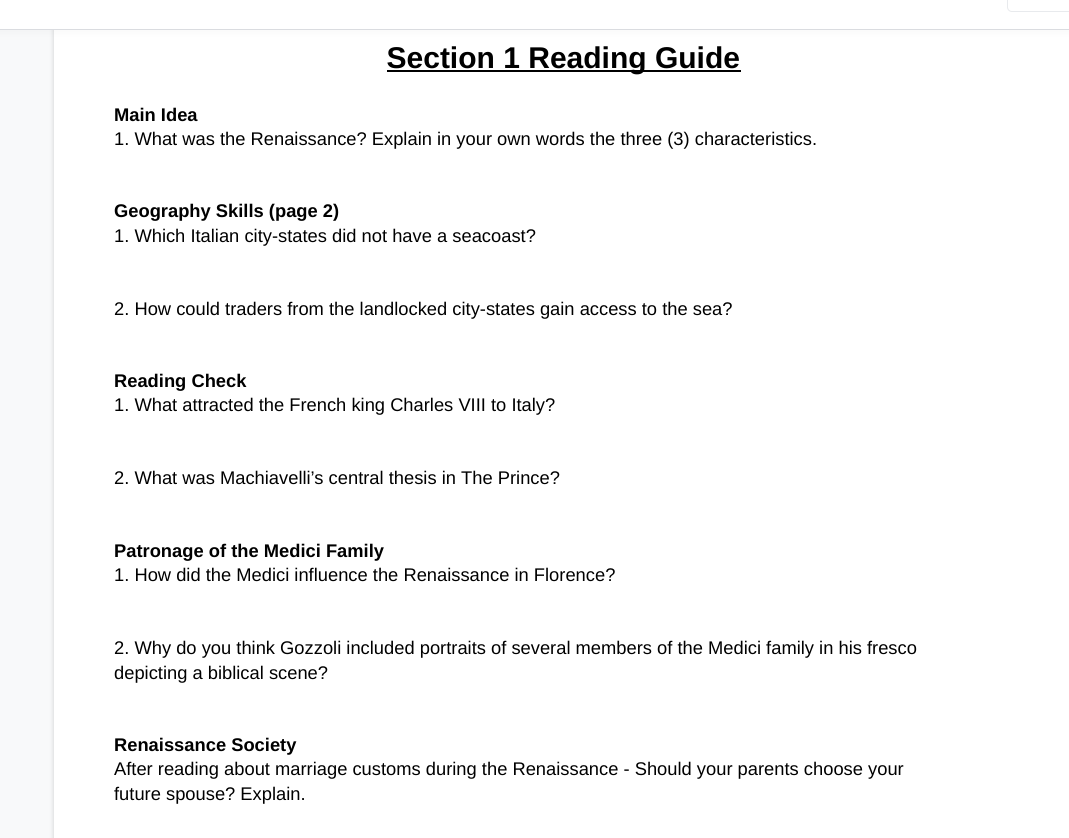 Section 1 Reading Guide
Main Idea
1. What was the Renaissance? Explain in your own words the three (3) characteristics.
Geography Skills (page 2)
1. Which Italian city-states did not have a seacoast?
2. How could traders from the landlocked city-states gain access to the sea?
Reading Check
1. What attracted the French king Charles VIII to Italy?
2. What was Machiavelli's central thesis in The Prince?
Patronage of the Medici Family
1. How did the Medici influence the Renaissance in Florence?
2. Why do you think Gozzoli included portraits of several members of the Medici family in his fresco
depicting a biblical scene?
Renaissance Society
After reading about marriage customs during the Renaissance - Should your parents choose your
future spouse? Explain.
