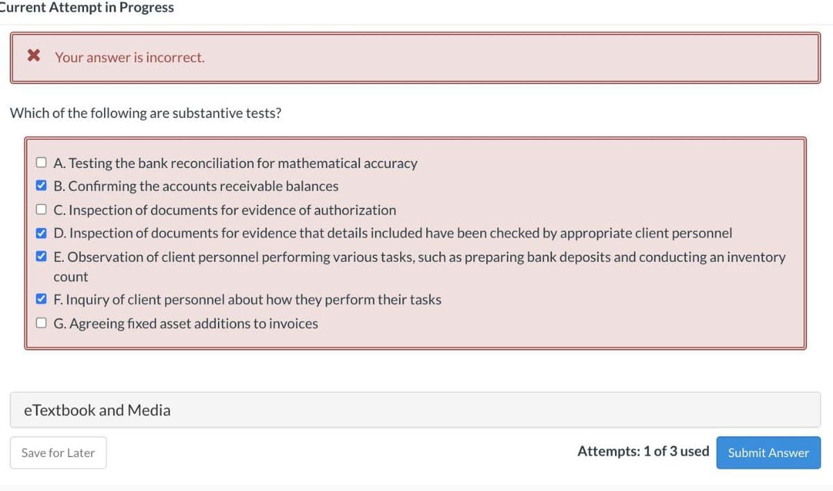 Current Attempt in Progress
X Your answer is incorrect.
Which of the following are substantive tests?
O A. Testing the bank reconciliation for mathematical accuracy
O B. Confirming the accounts receivable balances
O C. Inspection of documents for evidence of authorization
O D. Inspection of documents for evidence that details included have been checked by appropriate client personnel
O E. Observation of client personnel performing various tasks, such as preparing bank deposits and conducting an inventory
count
V F. Inquiry of client personnel about how they perform their tasks
O G. Agreeing fixed asset additions to invoices
eTextbook and Media
Save for Later
Attempts: 1 of 3 used
Submit Answer
