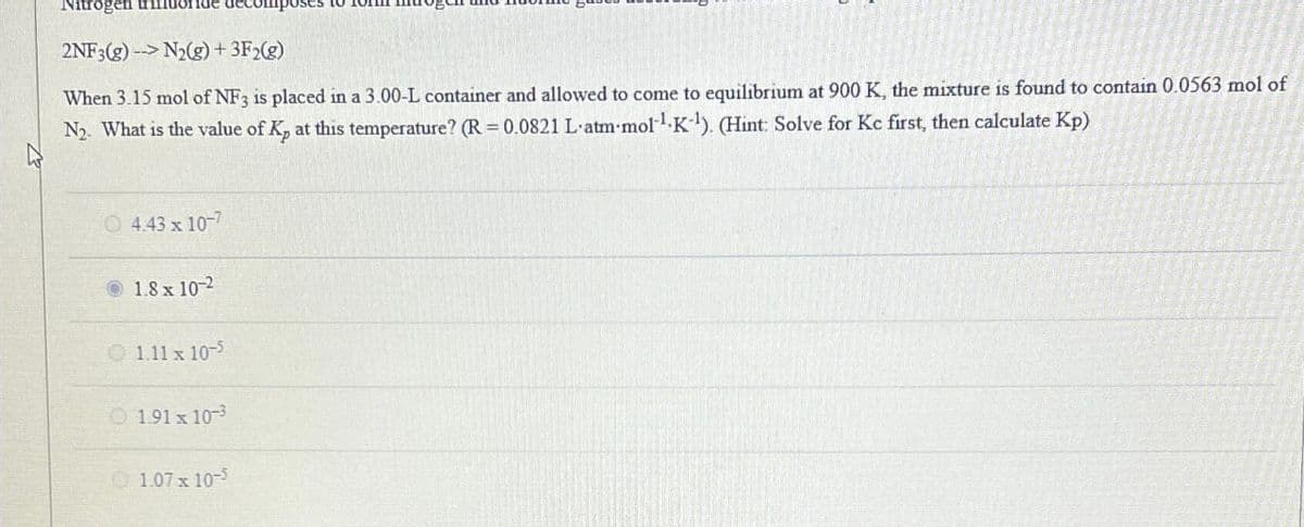 Nitrogen
2NF3(g)->N2(g) + 3F2(g)
When 3.15 mol of NF3 is placed in a 3.00-L container and allowed to come to equilibrium at 900 K, the mixture is found to contain 0.0563 mol of
N2. What is the value of K, at this temperature? (R = 0.0821 L'atm-mol¹ K¹). (Hint: Solve for Kc first, then calculate Kp)
4.43 x 10-7
1.8 x 102
1.11 x 10-5
191 x 103
1.07 x 10-5