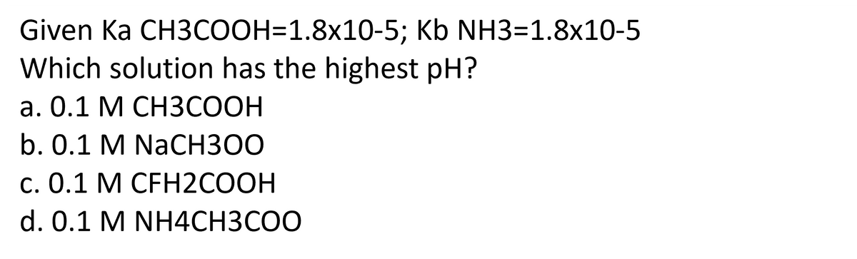 Given Ka CH3COOH=1.8x10-5; Kb NH3=1.8x10-5
Which solution has the highest pH?
a. 0.1 M CH3COOH
b. 0.1 M NaCH300
c. 0.1 M CFH2COOH
d. 0.1 M NH4CH3COO