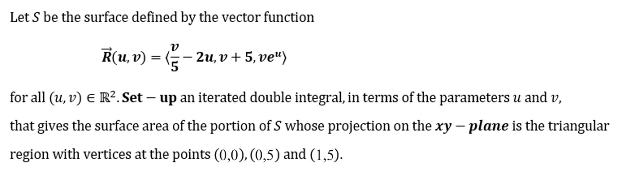 Let S be the surface defined by the vector function
V
R(u, v) = (-—- — 2u,v + 5, ve“)
for all (u, v) € R². Set – up an iterated double integral, in terms of the parameters u and v,
-
that gives the surface area of the portion of S whose projection on the xy - plane is the triangular
region with vertices at the points (0,0), (0,5) and (1,5).