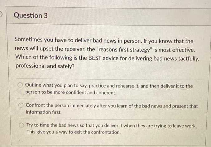 Question 3
Sometimes you have to deliver bad news in person. If you know that the
news will upset the receiver, the "reasons first strategy" is most effective.
Which of the following is the BEST advice for delivering bad news tactfully,
professional and safely?
Outline what you plan to say, practice and rehearse it, and then deliver it to the
person to be more confident and coherent.
Confront the person immediately after you learn of the bad news and present that
information first.
Try to time the bad news so that you deliver it when they are trying to leave work.
This give you a way to exit the confrontation.
