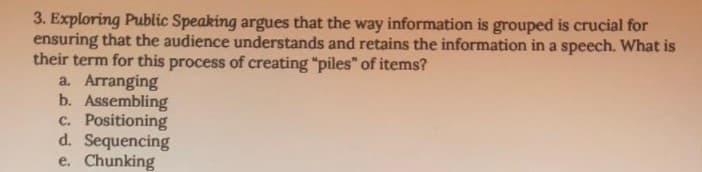 3. Exploring Public Speaking argues that the way information is grouped is crucial for
ensuring that the audience understands and retains the information in a speech. What is
their term for this process of creating "piles" of items?
a. Arranging
b. Assembling
c. Positioning
d. Sequencing
e. Chunking
