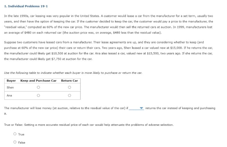 1. Individual Problems 19-1
In the late 1990s, car leasing was very popular in the United States. A customer would lease a car from the manufacturer for a set term, usually two
years, and then have the option of keeping the car. If the customer decided to keep the car, the customer would pay a price to the manufacturer, the
"residual value," computed as 60% of the new car price. The manufacturer would then sell the retumed cars at auction. In 1999, manufacturers lost
an average of $480 on each returned car (the auction price was, on average, $480 less than the residual value).
Suppose two customers have leased cars from a manufacturer. Their lease agreements are up, and they are considering whether to keep (and
purchase at 60% of the new car price) their cars or return their cars. Two years ago, Shen leased a car valued new at $15,000. If he returns the car,
the manufacturer could likely get $10,500 at auction for the car. Ana also leased a car, valued new at $15,500, two years ago. If she returns the car,
the manufacturer could likely get $7,750 at auction for the car.
Use the following table to indicate whether each buyer is more likely to purchase or return the car.
Buyer Keep and Purchase Car Return Car
Shen
Ana
The manufacturer will lose money (at auction, relative to the residual value of the car) if
returns the car instead of keeping and purchasing
it.
True or False: Setting a more accurate residual price of each car would help attenuate the problems of adverse selection.
O True
False
