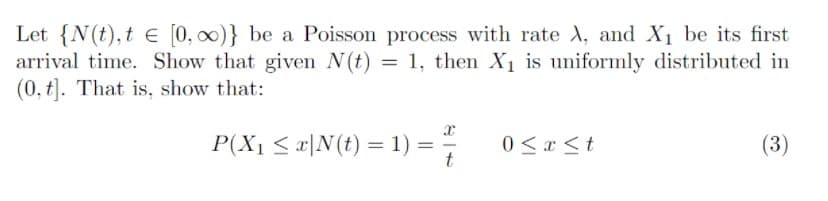 Let {N(t),t e [0, 00)} be a Poisson process with rate A, and X1 be its first
arrival time. Show that given N(t) = 1, then X1 is uniformly distributed in
(0, t). That is, show that:
P(X1 < x|N(t) = 1) = ;
0 < a <t
(3)
