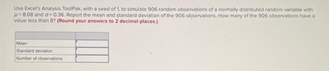 Use Excel's Analysis ToolPak, with a seed of 1, to simulate 906 random observations of a normally distributed random variable with
H= 8.08 and o= 0.36. Report the mean and standard deviation of the 906 observations. How many of the 906 observations have a
value less than 8? (Round your answers to 2 decimal places.)
Mean
Standard deviation
Number of observations
