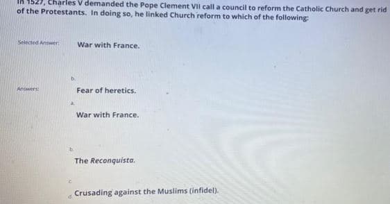 27, Charles V demanded the Pope Clement VII call a council to reform the Catholic Church and get rid
of the Protestants. In doing so, he linked Church reform to which of the following:
In
Selected Answer
War with France.
b.
Answers
Fear of heretics.
War with France.
The Reconquista.
Crusading against the Muslims (infidel).
